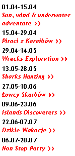 Pole tekstowe: 01.04-15.04 Sun, wind & underwater adventure >>15.04-29.04 Piraci z Karaibów >>29.04-14.05 Wrecks Exploration >>13.05-28.05 Sharks Hunting >>27.05-10.06 Łowcy Skarbów >>09.06-23.06 Islands Discoverers >>22.06-07.07 Dzikie Wakacje >>06.07-20.07 Non Stop Party >>