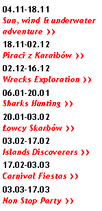 Pole tekstowe: 04.11-18.11 Sun, wind & underwater adventure >>18.11-02.12 Piraci z Karaibów >>02.12-16.12 Wrecks Exploration >>06.01-20.01 Sharks Hunting >>20.01-03.02 Łowcy Skarbów >>03.02-17.02 Islands Discoverers >>17.02-03.03 Carnival Fiestas >>03.03-17.03 Non Stop Party >>